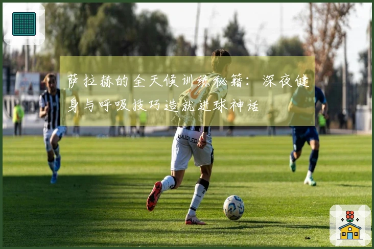萨拉赫的全天候训练秘籍：深夜健身与呼吸技巧造就进球神话