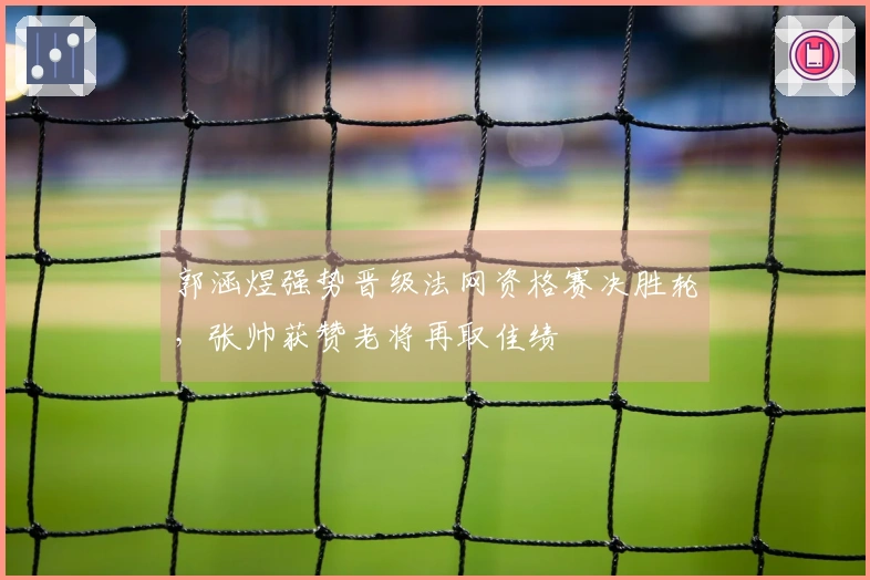 郭涵煜强势晋级法网资格赛决胜轮，张帅获赞老将再取佳绩