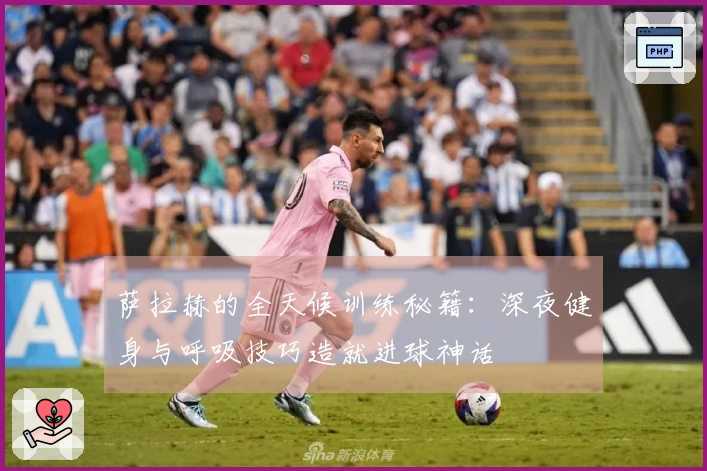 萨拉赫的全天候训练秘籍：深夜健身与呼吸技巧造就进球神话